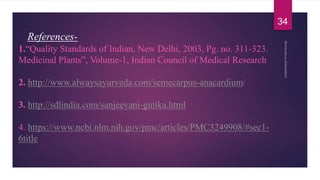 References-
1.“Quality Standards of Indian, New Delhi, 2003, Pg. no. 311-323.
Medicinal Plants”, Volume-1, Indian Council of Medical Research
2. http://www.alwaysayurveda.com/semecarpus-anacardium/
3. http://sdlindia.com/sanjeevani-gutika.html
4. https://www.ncbi.nlm.nih.gov/pmc/articles/PMC3249908/#sec1-
6title
34
 