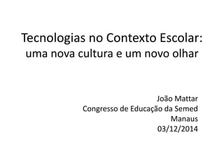 Tecnologias no Contexto Escolar: 
uma nova cultura e um novo olhar 
João Mattar 
Congresso de Educação da Semed 
Manaus 
03/12/2014 
 