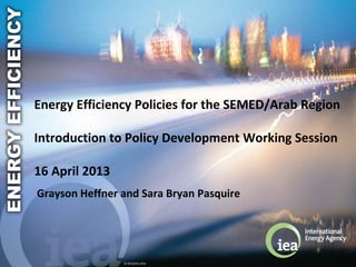 © OECD/IEA 2010
Energy Efficiency Policies for the SEMED/Arab Region
Introduction to Policy Development Working Session
16 April 2013
Grayson Heffner and Sara Bryan Pasquire
 