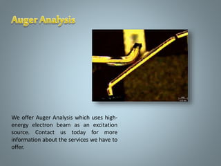 We offer Auger Analysis which uses high-
energy electron beam as an excitation
source. Contact us today for more
information about the services we have to
offer.
 