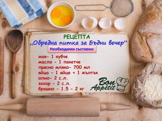 „Обредна питка за Бъдни вечер”
РЕЦЕПТА
мая- 1 кубче
масло - 1 пакетче
прясно мляко- 700 мл
яйца - 1 яйце + 1 жълтък
олио- 2 с.л.
захар - 2 с.л.
брашно - 1.5 - 2 кг
Необходими съставки:
 