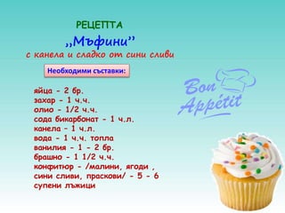 „Мъфини”
с канела и сладко от сини сливи
РЕЦЕПТА
яйца - 2 бр.
захар - 1 ч.ч.
олио - 1/2 ч.ч.
сода бикарбонат - 1 ч.л.
канела – 1 ч.л.
вода - 1 ч.ч. топла
ванилия - 1 - 2 бр.
брашно - 1 1/2 ч.ч.
конфитюр - /малини, ягоди ,
сини сливи, праскови/ - 5 - 6
супени лъжици
Необходими съставки:
 