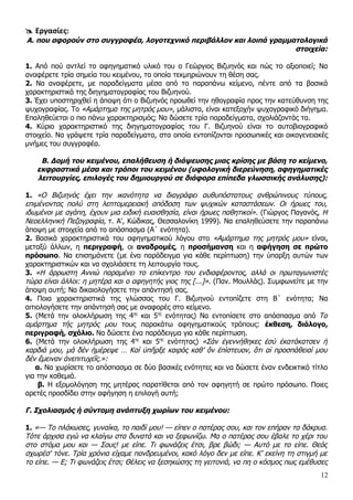  Εργασίες:
Α. που αφορούν στο συγγραφέα, λογοτεχνικό περιβάλλον και λοιπά γραμματολογικά
                                                                     στοιχεία:

1. Από πού αντλεί το αφηγηματικό υλικό του ο Γεώργιος Βιζυηνός και πώς το αξιοποιεί; Να
αναφέρετε τρία σημεία του κειμένου, τα οποία τεκμηριώνουν τη θέση σας.
2. Να αναφέρετε, με παραδείγματα μέσα από το παραπάνω κείμενο, πέντε από τα βασικά
χαρακτηριστικά της διηγηματογραφίας του Βιζυηνού.
3. Έχει υποστηριχθεί η άποψη ότι ο Βιζυηνός προωθεί την ηθογραφία προς την κατεύθυνση της
ψυχογραφίας. Το «Αμάρτημα της μητρός μου», μάλιστα, είναι κατεξοχήν ψυχογραφικό διήγημα.
Επαληθεύεται ο πιο πάνω χαρακτηρισμός; Να δώσετε τρία παραδείγματα, σχολιάζοντάς τα.
4. Κύριο χαρακτηριστικό της διηγηματογραφίας του Γ. Βιζυηνού είναι το αυτοβιογραφικό
στοιχείο. Να γράψετε τρία παραδείγματα, στα οποία εντοπίζονται προσωπικές και οικογενειακές
μνήμες του συγγραφέα.

    Β. Δομή του κειμένου, επαλήθευση ή διάψευσης μιας κρίσης με βάση το κείμενο,
   εκφραστικά μέσα και τρόποι του κειμένου (υφολογική διερεύνηση, αφηγηματικές
   λειτουργίες, επιλογές του δημιουργού σε διάφορα επίπεδα γλωσσικής ανάλυσης):

1. «Ο Βιζυηνός έχει την ικανότητα να διαγράφει αυθυπόστατους ανθρώπινους τύπους,
επιμένοντας πολύ στη λεπτομερειακή απόδοση των ψυχικών καταστάσεων. Οι ήρωες του,
ιδωμένοι με αγάπη, έχουν μια ειδική ευαισθησία, είναι ήρωες παθητικοί». (Γιώργος Παγανός, Η
Νεοελληνική Πεζογραφία, τ. Α', Κώδικας, Θεσσαλονίκη 1999). Να επαληθεύσετε την παραπάνω
άποψη με στοιχεία από το απόσπασμα (Α΄ ενότητα).
2. Βασικά χαρακτηριστικά του αφηγηματικού λόγου στο «Αμάρτημα της μητρός μου» είναι,
μεταξύ άλλων, η περιγραφή, οι αναδρομές, η προσήμανση και η αφήγηση σε πρώτο
πρόσωπο. Να επισημάνετε (με ένα παράδειγμα για κάθε περίπτωση) την ύπαρξη αυτών των
χαρακτηριστικών και να σχολιάσετε τη λειτουργία τους.
3. «Η άρρωστη Αννιώ παραμένει το επίκεντρο του ενδιαφέροντος, αλλά οι πρωταγωνιστές
τώρα είναι άλλοι: η μητέρα και ο αφηγητής γιος της [...]». (Παν. Μουλλάς). Συμφωνείτε με την
άποψη αυτή; Να δικαιολογήσετε την απάντησή σας.
4. Ποια χαρακτηριστικά της γλώσσας του Γ. Βιζυηνού εντοπίζετε στη Β΄ ενότητα; Να
αιτιολογήσετε την απάντησή σας με αναφορές στο κείμενο.
5. (Μετά την ολοκλήρωση της 4ης και 5ης ενότητας) Να εντοπίσετε στο απόσπασμα από Το
αμάρτημα τής μητρός μου τους παρακάτω αφηγηματικούς τρόπους: έκθεση, διάλογο,
περιγραφή, σχόλιο. Να δώσετε ένα παράδειγμα για κάθε περίπτωση.
6. (Μετά την ολοκλήρωση της 4ης και 5ης ενότητας) «Σάν ἐγεννήθηκες ἐσύ ἐκατάκατσεν ἡ
καρδιά μου, μά δέν ἡμέρεψε … Καί ὑπῆρξε καιρός καθ’ ὅν ἐπίστευον, ὅτι αἱ προσπάθειαί μου
δέν ἔμειναν ἀνεπιτυχεῖς.»:
    α. Να χωρίσετε το απόσπασμα σε δύο βασικές ενότητες και να δώσετε έναν ενδεικτικό τίτλο
για την καθεμιά.
     β. Η εξομολόγηση της μητέρας παρατίθεται από τον αφηγητή σε πρώτο πρόσωπο. Ποιες
αρετές προσδίδει στην αφήγηση η επιλογή αυτή;

Γ. Σχολιασμός ή σύντομη ανάπτυξη χωρίων του κειμένου:

1. «— Το πλάκωσες, γυναίκα, το παιδί μου! — είπεν ο πατέρας σου, και τον επήραν τα δάκρυα.
Τότε άρχισα εγώ να κλαίγω στα δυνατά και να ξεφωνίζω. Μα ο πατέρας σου έβαλε το χέρι του
στο στόμα μου και — Σους! με είπε. Τι φωνάζεις έτσι, βρε βώδι; — Αυτό με το είπε. Θεός
σχωρέσ' τόνε. Τρία χρόνια είχαμε πανδρευμένοι, κακό λόγο δεν με είπε. Κ' εκείνη τη στιγμή με
το είπε. — Ε; Τι φωνάζεις έτσι; Θέλεις να ξεσηκώσης τη γειτονιά, να πη ο κόσμος πως εμέθυσες
                                                                                          12
 