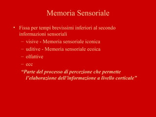 Memoria Sensoriale
• Fissa per tempi brevissimi inferiori al secondo
informazioni sensoriali
– visive - Memoria sensoriale iconica
– uditive - Memoria sensoriale ecoica
– olfattive
– ecc
“Parte del processo di percezione che permette
l’elaborazione dell’informazione a livello corticale”
 