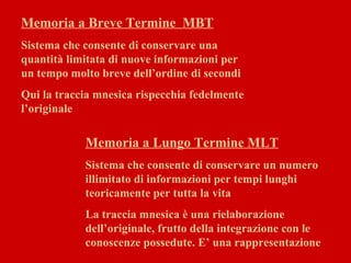 Memoria a Breve Termine MBT
Sistema che consente di conservare una
quantità limitata di nuove informazioni per
un tempo molto breve dell’ordine di secondi
Qui la traccia mnesica rispecchia fedelmente
l’originale
Memoria a Lungo Termine MLT
Sistema che consente di conservare un numero
illimitato di informazioni per tempi lunghi
teoricamente per tutta la vita
La traccia mnesica è una rielaborazione
dell’originale, frutto della integrazione con le
conoscenze possedute. E’ una rappresentazione
 