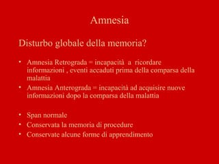 Amnesia
Disturbo globale della memoria?
• Amnesia Retrograda = incapacità a ricordare
informazioni , eventi accaduti prima della comparsa della
malattia
• Amnesia Anterograda = incapacità ad acquisire nuove
informazioni dopo la comparsa della malattia
• Span normale
• Conservata la memoria di procedure
• Conservate alcune forme di apprendimento
 