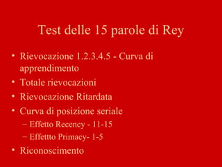 Test delle 15 parole di Rey
• Rievocazione 1.2.3.4.5 - Curva di
apprendimento
• Totale rievocazioni
• Rievocazione Ritardata
• Curva di posizione seriale
– Effetto Recency - 11-15
– Effettto Primacy- 1-5
• Riconoscimento
 