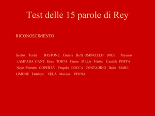 Test delle 15 parole di Rey
RICONOSCIMENTO
Gelato Tenda BASTONE Cintura Baffi OMBRELLO SOLE Paesano
LAMPADA CANE Rosa TORTA Fiume MELA Matita Candela PORTA
Nave Finestra COPERTA Fragola BOCCA CONTADINO Dado MARE
LIMONE Tamburo VELA Manico PENNA
 
