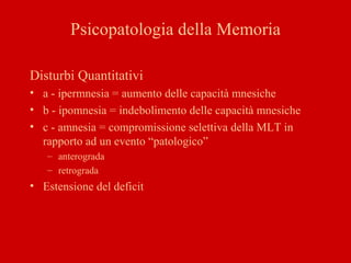 Psicopatologia della Memoria
Disturbi Quantitativi
• a - ipermnesia = aumento delle capacità mnesiche
• b - ipomnesia = indebolimento delle capacità mnesiche
• c - amnesia = compromissione selettiva della MLT in
rapporto ad un evento “patologico”
– anterograda
– retrograda
• Estensione del deficit
 