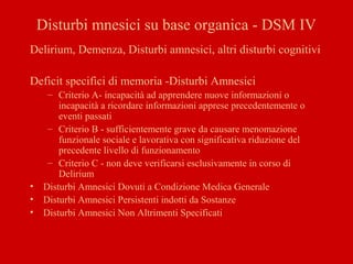 Disturbi mnesici su base organica - DSM IV
Delirium, Demenza, Disturbi amnesici, altri disturbi cognitivi
Deficit specifici di memoria -Disturbi Amnesici
– Criterio A- incapacità ad apprendere nuove informazioni o
incapacità a ricordare informazioni apprese precedentemente o
eventi passati
– Criterio B - sufficientemente grave da causare menomazione
funzionale sociale e lavorativa con significativa riduzione del
precedente livello di funzionamento
– Criterio C - non deve verificarsi esclusivamente in corso di
Delirium
• Disturbi Amnesici Dovuti a Condizione Medica Generale
• Disturbi Amnesici Persistenti indotti da Sostanze
• Disturbi Amnesici Non Altrimenti Specificati
 