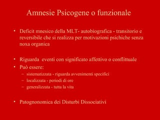 Amnesie Psicogene o funzionale
• Deficit mnesico della MLT- autobiografica - transitorio e
reversibile che si realizza per motivazioni psichiche senza
noxa organica
• Riguarda eventi con significato affettivo o conflittuale
• Può essere:
– sistematizzata - riguarda avvenimenti specifici
– localizzata - periodi di ore
– generalizzata - tutta la vita
• Patognonomica dei Disturbi Dissociativi
 