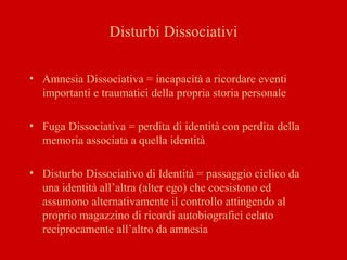 Disturbi Dissociativi
• Amnesia Dissociativa = incapacità a ricordare eventi
importanti e traumatici della propria storia personale
• Fuga Dissociativa = perdita di identità con perdita della
memoria associata a quella identità
• Disturbo Dissociativo di Identità = passaggio ciclico da
una identità all’altra (alter ego) che coesistono ed
assumono alternativamente il controllo attingendo al
proprio magazzino di ricordi autobiografici celato
reciprocamente all’altro da amnesia
 