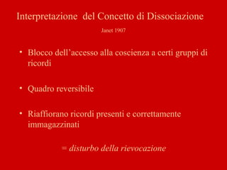 Interpretazione del Concetto di Dissociazione
Janet 1907
• Blocco dell’accesso alla coscienza a certi gruppi di
ricordi
• Quadro reversibile
• Riaffiorano ricordi presenti e correttamente
immagazzinati
= disturbo della rievocazione
 
