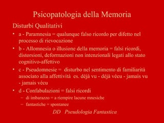 Psicopatologia della Memoria
Disturbi Qualitativi
• a - Paramnesia = qualunque falso ricordo per difetto nel
processo di rievocazione
• b - Allomnesia o illusione della memoria = falsi ricordi,
distorsioni, deformazioni non intenzionali legati allo stato
cognitivo-affettivo
• c - Pseudomnesie = disturbo nel sentimento di familiarità
associato alla affettività es. déjà vu - déjà vécu - jamais vu
- jamais vécu
• d - Confabulazioni = falsi ricordi
– di imbarazzo = a riempire lacune mnesiche
– fantastiche = spontanee
DD Pseudologia Fantastica
 