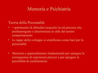 Memoria e Psichiatria
Teoria della Personalità
• = patrimonio di abitudini acquisite in età precoce che
predispongono e determinano lo stile del nostro
comportamento
• Le tappe dello sviluppo si stratificano come basi per la
personalità
• Memoria e apprendimento fondamentali per spiegare le
conseguenze di esperienze precoci e per spiegare la
possibilità di cambiamento
 