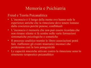 Memoria e Psichiatria
Freud e Teoria Psicanalitica
• L’inconscio è il luogo della mente ove hanno sede le
esperienze antiche che la rimozione deve tenere lontano
dalla coscienza perchè penose, conflittuali
• L’inconscio è memoria che non può essere ricordata che
non rimane silente si fa sentire nelle varie formazioni
sintomatiche psicologiche e somatiche
• Il processo analitico tramite le libere associazioni potrà
fare riaffiorare gli eventi traumatici inconsci che
perderanno così la loro patogenicità
• Le capacità mnesiche attivate contro la rimozione sono lo
strumento terapeutico psicanalitico
 