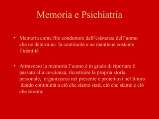 Memoria e Psichiatria
• Memoria come filo conduttore dell’esistenza dell’uomo
che ne determina la continuità e ne mantiene costante
l’identità
• Attraverso la memoria l’uomo è in grado di riportare il
passato alla coscienza, ricostruire la propria storia
personale, organizzarsi nel presente e proiettarsi nel futuro
dando continuità a ciò che siamo stati, ciò che siamo e ciò
che saremo
 