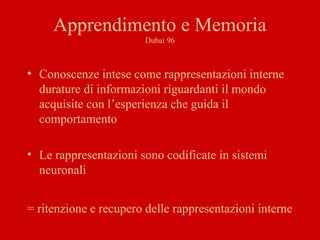 Apprendimento e Memoria
Dubai 96
• Conoscenze intese come rappresentazioni interne
durature di informazioni riguardanti il mondo
acquisite con l’esperienza che guida il
comportamento
• Le rappresentazioni sono codificate in sistemi
neuronali
= ritenzione e recupero delle rappresentazioni interne
 