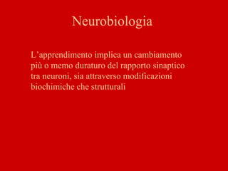 Neurobiologia
L’apprendimento implica un cambiamento
più o memo duraturo del rapporto sinaptico
tra neuroni, sia attraverso modificazioni
biochimiche che strutturali
 