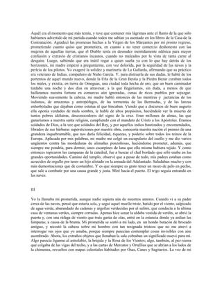 Aquél era el momento que más temía, y tuve que contener mis lágrimas ante el llanto de la que sólo
habíamos advertido de mi partida cuando todos me sabían ya asentado en los libros de la Casa de la
Contratación. Agradecí las promesas hechas a la Virgen de los Mareantes por mi pronto regreso,
prometiendo cuanto quiso que prometiera, en cuanto a no tener comercio deshonesto con las
mujeres de aquellas tierras, que el Diablo tenía en desnudez mentidamente edénica para mayor
confusión y extravío de cristianos incautos, cuando no maleados por la vista de tanta carne al
desgaire. Luego, sabiendo que era inútil rogar a quien sueña ya con lo que hay detrás de los
horizontes, mi madre empezó a preguntarme, con voz dolorida, por la seguridad de las naves y la
pericia de los pilotos. Yo exageré la solidez y marinería de La Gallarda, afirmando que su práctico
era veterano de Indias, compañero de Nuño García. Y, para distraerla de sus dudas, le hablé de los
portentos de aquel mundo nuevo, donde la Uña de la Gran Bestia y la Piedra Bezar curaban todos
los males, y existía, en tierra de Omeguas, una ciudad toda hecha de oro, que un buen caminador
tardaba una noche y dos días en atravesar, a la que llegaríamos, sin duda, a menos de que
halláramos nuestra fortuna en comarcas aún ignoradas, cunas de ricos pueblos por sojuzgar.
Moviendo suavemente la cabeza, mi madre habló entonces de las mentiras y jactancias de los
indianos, de amazonas y antropófagos, de las tormentas de las Bermudas, y de las lanzas
enherboladas que dejaban como estatua al que hincaban. Viendo que a discursos de buen augurio
ella oponía verdades de mala sombra, le hablé de altos propósitos, haciéndole ver la miseria de
tantos pobres idólatras, desconocedores del signo de la cruz. Eran millones de almas, las que
ganaríamos a nuestra santa religión, cumpliendo con el mandato de Cristo a los Apóstoles. Éramos
soldados de Dios, a la vez que soldados del Rey, y por aquellos indios bautizados y encomendados,
librados de sus bárbaras supersticiones por nuestra obra, conocería nuestra nación el premio de una
grandeza inquebrantable, que nos daría felicidad, riquezas, y poderío sobre todos los reinos de la
Europa. Aplacada por mis palabras, mi madre me colgó un escapulario del cuello y me dio varios
ungüentos contra las mordeduras de alimañas ponzoñosas, haciéndome prometer, además, que
siempre me pondría, para dormir, unos escarpines de lana que ella misma hubiera tejido. Y como
entonces repicaron las campanas de la catedral, fue a buscar el chal bordado que sólo usaba en las
grandes oportunidades. Camino del templo, observé que a pesar de todo, mis padres estaban como
acrecidos de orgullo por tener un hijo alistado en la armada del Adelantado. Saludaban mucho y con
más demostraciones que de costumbre. Y es que siempre es grato tener un mozo de pelo en pecho,
que sale a combatir por una causa grande y justa. Miré hacia el puerto. El trigo seguía entrando en
las naves.


III

Yo la llamaba mi prometida, aunque nadie supiera aún de nuestros amores. Cuando vi a su padre
cerca de las naves, pensé que estaría sola, y seguí aquel muelle triste, batido por el viento, salpicado
de agua verde, abarandado de cadenas y argollas verdecidas por el salitre, que conducía a la última
casa de ventanas verdes, siempre cerradas. Apenas hice sonar la aldaba vestida de verdín, se abrió la
puerta y, con una ráfaga de viento que traía garúa de olas, entré en la estancia donde ya ardían las
lámparas, a causa de la bruma. Mi prometida se sentó a mi lado, en un hondo butacón de brocado
antiguo, y recostó la cabeza sobre mi hombro con tan resignada tristeza que no me atreví a
interrogar sus ojos que yo amaba, porque siempre parecían contemplar cosas invisibles con aire
asombrado. Ahora, los extraños objetos que llenaban la sala cobraban un significado nuevo para mí.
Algo parecía ligarme al astrolabio, la brújula y la Rosa de los Vientos; algo, también, al pez-sierra
que colgaba de las vigas del techo, y a las cartas de Mercator y Ortellius que se abrían a los lados de
la chimenea, revueltos con mapas celestiales habitados por Osas, Canes y Sagitarios. La voz de mi
 