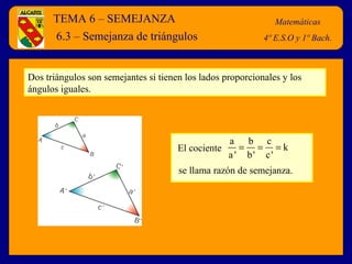 TEMA 6 – SEMEJANZA Matemáticas 4º E.S.O y 1º Bach. 6.3 – Semejanza de triángulos Dos triángulos son semejantes si tienen los lados proporcionales y los ángulos iguales.  El cociente se llama razón de semejanza.  