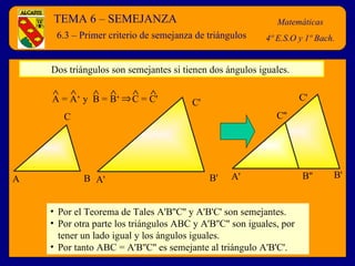 TEMA 6 – SEMEJANZA Matemáticas 4º E.S.O y 1º Bach. 6.3 – Primer criterio de semejanza de triángulos Dos triángulos son semejantes si tienen dos ángulos iguales.  Por el Teorema de Tales A'B''C'' y A'B'C' son semejantes. Por otra parte los triángulos ABC y A'B''C'' son iguales, por tener un lado igual y los ángulos iguales. Por tanto ABC = A'B''C'' es semejante al triángulo A'B'C'. A B C A' B' C'   A = A‘ y  B = B‘  C = C'            A' B' C' B'' C'' 
