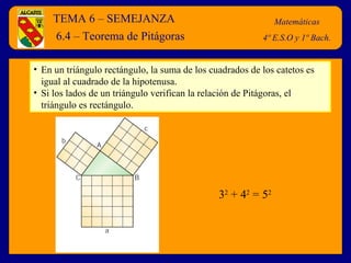 TEMA 6 – SEMEJANZA Matemáticas 4º E.S.O y 1º Bach. 6.4 – Teorema de Pitágoras En un triángulo rectángulo, la suma de los cuadrados de los catetos es igual al cuadrado de la hipotenusa. Si los lados de un triángulo verifican la relación de Pitágoras, el triángulo es rectángulo. 3 2  + 4 2  = 5 2 