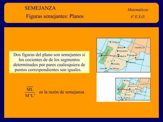 SEMEJANZA Matemáticas 4º E.S.O. Figuras semejantes: Planos Dos figuras del plano son semejantes si los cocientes de de los segmentos determinados por pares cualesquiera de puntos correspondientes son iguales.  es la razón de semejanza 