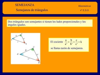 SEMEJANZA Matemáticas 4º E.S.O. Semejanza de triángulos Dos triángulos son semejantes si tienen los lados proporcionales y los ángulos iguales.  El cociente se llama razón de semejanza.   