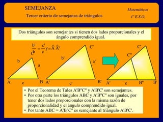 SEMEJANZA Matemáticas 4º E.S.O. Tercer criterio de semejanza de triángulos Dos triángulos son semejantes si tienen dos lados proporcionales y el ángulo comprendido igual.  Por el Teorema de Tales A'B''C'' y A'B'C' son semejantes. Por otra parte los triángulos ABC y A'B''C'' son iguales, por tener dos lados proporcionales con la misma razón de proporcionalidad y el ángulo comprendido igual. Por tanto ABC = A'B''C'' es semejante al triángulo A'B'C'. A B C a b c A' B' C' b' c' a' y  A A'    b'  c' b  c A' B' C' B'' C'' c 
