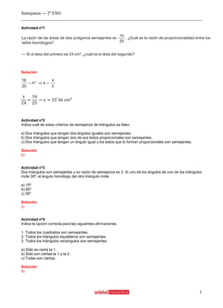 Semejanza --- 2º ESO
1
Actividad nº1
Solución
Actividad nº2
Indica cuál de estos criterios de semejanza de triángulos es falso:
a) Dos triángulos que tengan dos ángulos iguales son semejantes.
b) Dos triángulos que tengan dos de sus lados proporcionales son semejantes.
c) Dos triángulos que tengan un ángulo igual y los lados que lo forman proporcionales son semejantes.
Solución
b)
Actividad nº3
Dos triángulos son semejantes y su razón de semejanza es 2. Si uno de los ángulos de uno de los triángulos
mide 30º, el ángulo homólogo del otro triángulo mide:
a) 15º
b) 60º
c) 30º
Solución
c)
Actividad nº4
Indica la opción correcta para las siguientes afirmaciones.
1. Todos los cuadrados son semejantes.
2. Todos los triángulos equiláteros son semejantes.
3. Todos los triángulos rectángulos son semejantes.
a) Sólo es cierta la 1.
b) Sólo son ciertas la 1 y la 2.
c) Todas son ciertas.
Solución
b)
 