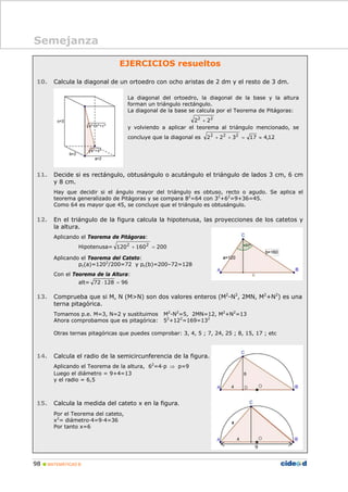 98 MATEMÁTICAS B
EJERCICIOS resueltos
10. Calcula la diagonal de un ortoedro con ocho aristas de 2 dm y el resto de 3 dm.
11. Decide si es rectángulo, obtusángulo o acutángulo el triángulo de lados 3 cm, 6 cm
y 8 cm.
Hay que decidir si el ángulo mayor del triángulo es obtuso, recto o agudo. Se aplica el
teorema generalizado de Pitágoras y se compara 82
=64 con 32
+62
=9+36=45.
Como 64 es mayor que 45, se concluye que el triángulo es obtusángulo.
12. En el triángulo de la figura calcula la hipotenusa, las proyecciones de los catetos y
la altura.
Aplicando el Teorema de Pitágoras:
Hipotenusa= 200160120 22
=+
Aplicando el Teorema del Cateto:
pc(a)=1202
/200=72 y pc(b)=200–72=128
Con el Teorema de la Altura:
alt= 9612872 =⋅
13. Comprueba que si M, N (M>N) son dos valores enteros (M2
-N2
, 2MN, M2
+N2
) es una
terna pitagórica.
Tomamos p.e. M=3, N=2 y sustituimos M2
-N2
=5, 2MN=12, M2
+N2
=13
Ahora comprobamos que es pitagórica: 52
+122
=169=132
Otras ternas pitagóricas que puedes comprobar: 3, 4, 5 ; 7, 24, 25 ; 8, 15, 17 ; etc
14. Calcula el radio de la semicircunferencia de la figura.
Aplicando el Teorema de la altura, 62
=4·p ⇒ p=9
Luego el diámetro = 9+4=13
y el radio = 6,5
15. Calcula la medida del cateto x en la figura.
Por el Teorema del cateto,
x2
= diámetro·4=9·4=36
Por tanto x=6
La diagonal del ortoedro, la diagonal de la base y la altura
forman un triángulo rectángulo.
La diagonal de la base se calcula por el Teorema de Pitágoras:
22
22 +
y volviendo a aplicar el teorema al triángulo mencionado, se
concluye que la diagonal es 12,417322 222
≈=++
Semejanza
9
 