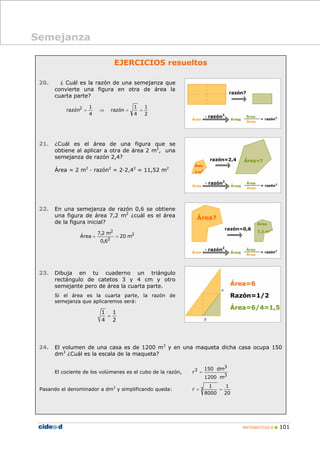MATEMÁTICAS B 101
Semejanza
EJERCICIOS resueltos
20. ¿ Cuál es la razón de una semejanza que
convierte una figura en otra de área la
cuarta parte?
2
1
4
1
razón
4
1
razón2
==⇒=
21. ¿Cuál es el área de una figura que se
obtiene al aplicar a otra de área 2 m2
, una
semejanza de razón 2,4?
Área = 2 m2
· razón2
= 2·2,42
= 11,52 m2
22. En una semejanza de razón 0,6 se obtiene
una figura de área 7,2 m2
¿cuál es el área
de la figura inicial?
2
2
2
m20
6,0
m2,7
Área ==
23. Dibuja en tu cuaderno un triángulo
rectángulo de catetos 3 y 4 cm y otro
semejante pero de área la cuarta parte.
Si el área es la cuarta parte, la razón de
semejanza que aplicaremos será:
=
1 1
4 2
24. El volumen de una casa es de 1200 m3
y en una maqueta dicha casa ocupa 150
dm3
¿Cuál es la escala de la maqueta?
El cociente de los volúmenes es el cubo de la razón,
3
3
3
m1200
dm150
r =
Pasando el denominador a dm3
y simplificando queda:
20
1
8000
1
r 3 ==
 