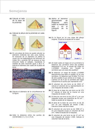 104 MATEMÁTICAS B
10. Calcula el lado
de la base de
la pirámide
11. Calcula la altura de la pirámide en cada
caso.
12. En una plaza de toros se puede calcular su
diámetro midiendo tan solo unos metros.
En dirección de un diámetro (lo define la
visual con los espectadores de enfrente) se
miden 9m y girando 90º se avanza en esa
dirección hasta el callejón, resultando la
medida de este recorrido igual a 28,3 m.
Calcula el diámetro del ruedo de la plaza de
toros
13. Calcula el diámetro de la circunferencia de
la figura
14. Halla la distancia entre los puntos de
coordenadas (-1,-1) y (-4,3).
15. Aplica el teorema
generalizado de
Pitágoras para
hallar la medida del
lado c en el
triángulo de la
figura.
16. En la figura se ve una copia del dibujo
original. ¿Cuál es la escala de la copia?
17. Al medir sobre el mapa con el curvímetro la
distancia por carretera entre dos pueblos
obtenemos 9,5 cm, la escala del mapa es
1:470000. ¿Cuántos km. Tendrá la
carretera que une esos dos pueblos?
18. Al observar un mapa de escala 1:210000
descubrimos que falta un pueblo, B, en una
carretera. Si sabemos que B dista 73,3 km
de otro pueblo A que vemos en el mapa, ¿a
cuántos cm de A por la carretera del mapa
colocaremos el punto que represente a B?
19. El volumen de una torre es de 2925 m3
calcula el volumen de su representación en
una maqueta de escala 1:500.
20. El área de la base de una torre es de 275
m2
calcula el área de la misma en una
maqueta de escala 1:350.
21. El área de una torre es de 125 m2
y en una
maqueta ocupa una superficie de 55 cm2
.
Halla la escala de la maqueta.
22. El área de la base de una torre es de 25
cm2
en una maqueta de escala 1:350.
Calcula el área real de la base.
23. El volumen de una torre es de 3300 m3
y
en una maqueta ocupa un volumen de 412
cm3
. Halla la escala de la maqueta.
24. El volumen de una torre es de 27 cm3
en
una maqueta de escala 1:450. Calcula el
volumen real de la torre.
Semejanza
 