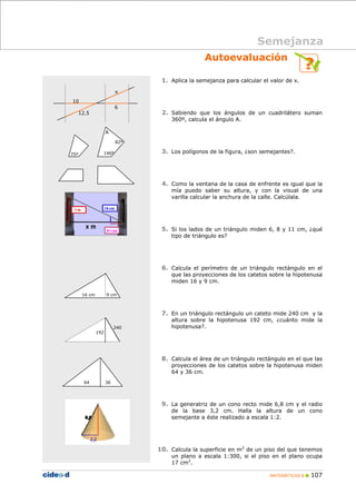 MATEMÁTICAS B 107
Autoevaluación
1. Aplica la semejanza para calcular el valor de x.
2. Sabiendo que los ángulos de un cuadrilátero suman
360º, calcula el ángulo A.
3. Los polígonos de la figura, ¿son semejantes?.
4. Como la ventana de la casa de enfrente es igual que la
mía puedo saber su altura, y con la visual de una
varilla calcular la anchura de la calle. Calcúlala.
5. Si los lados de un triángulo miden 6, 8 y 11 cm, ¿qué
tipo de triángulo es?
6. Calcula el perímetro de un triángulo rectángulo en el
que las proyecciones de los catetos sobre la hipotenusa
miden 16 y 9 cm.
7. En un triángulo rectángulo un cateto mide 240 cm y la
altura sobre la hipotenusa 192 cm, ¿cuánto mide la
hipotenusa?.
8. Calcula el área de un triángulo rectángulo en el que las
proyecciones de los catetos sobre la hipotenusa miden
64 y 36 cm.
9. La generatriz de un cono recto mide 6,8 cm y el radio
de la base 3,2 cm. Halla la altura de un cono
semejante a éste realizado a escala 1:2.
10. Calcula la superficie en m2
de un piso del que tenemos
un plano a escala 1:300, si el piso en el plano ocupa
17 cm2
.
Semejanza
10
12,5
6
x
146º
82º
A
75º
9 cm16 cm
240
192
64 36
 