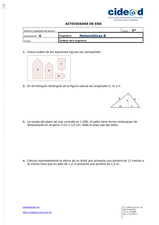 ACTIVIDADES DE ESO
cidead@mec.es
http://cidead.cnice.mec.es
Centro para la Innovación y Desarrollo
de la Educación a Distancia
1. Indica cuáles de las siguientes figuras son semejantes:
2. En el triángulo rectángulo de la figura calcula las longitudes h, m y n.
3. La escala del plano de una vivienda es 1:200, el salón tiene forma rectangular de
dimensiones en el plano 2 cm y 3,5 cm. Halla el área real del salón.
4. Calcula razonadamente la altura de un árbol que proyecta una sombra de 12 metros a
la misma hora que un palo de 1,2 m proyecta una sombra de 1,5 m.
68
m n
h
a b
c
d
4º
6 Matemáticas B
 