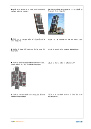 110 MATEMÁTICAS B
1.¿Cuál es la altura de la torre en la maqueta?
Indícalo sobre la imagen.
2. Mide con el transportador la inclinación de la
torre-maqueta.
3. Halla el área del cuadrado de la base del
desarrollo.
4. Halla el área total de la torre en la maqueta.
Indica el área de cada cara en el desarrollo.
5. Halla el volumen de la torre-maqueta. Explica
los cálculos realizados
La altura real de la torre es de 114 m. ¿Cuál es
la escala de la maqueta?
¿Cuál es la inclinación de la torre real?
¿Cuál es el área de la base en la torre real?
¿Cuál es el área total de la torre real?
¿Cuál es el volumen total de la torre Kio en la
Plaza Castilla?
 