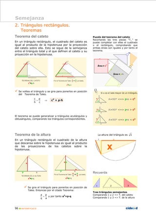 96 MATEMÁTICAS B
2. Triángulos rectángulos.
Teoremas
Teorema del cateto
En un triángulo rectángulo, el cuadrado del cateto es
igual al producto de la hipotenusa por la proyección
del cateto sobre ella. Esto se sigue de la semejanza
entre el triángulo total y el que definen el cateto y su
proyección en la hipotenusa.
Se voltea el triángulo y se gira para ponerlos en posición
del Teorema de Tales.
⇒=
c
p
h
c
c2
= p·h
El teorema se puede generalizar a triángulos acutángulos y
obtusángulos, comparando los triángulos correspondientes.
Teorema de la altura
En un triángulo rectángulo el cuadrado de la altura
que descansa sobre la hipotenusa es igual al producto
de las proyecciones de los catetos sobre la
hipotenusa.
Se gira el triángulo para ponerlos en posición de
Tales. Entonces por el citado Teorema:
a
p
q
a
= y por tanto a2
=p·q
Puzzle del teorema del cateto
Recortando las tres piezas “T_” se
puede completar con ellas el cuadrado
o el rectángulo, comprobando que
ambas áreas son iguales y por tanto el
teorema.
La altura del triángulo es x
Recuerda
Tres triángulos semejantes.
Comparando 1 y 2 => T. del cateto
Comparando 1 y 3 => T. de la altura
Semejanza
 