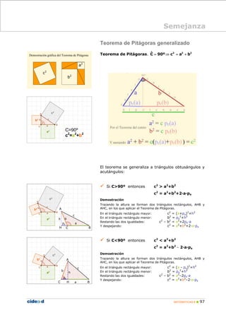 MATEMÁTICAS B 97
Teorema de Pitágoras generalizado
Teorema de Pitágoras. 2 2 2ˆC 90º c a b= ⇒ = +
El teorema se generaliza a triángulos obtusángulos y
acutángulos:
Si C>90º entonces c2
> a2
+b2
c2
= a2
+b2
+2·a·pa
Demostración
Trazando la altura se forman dos triángulos rectángulos, AHB y
AHC, en los que aplicar el Teorema de Pitágoras.
En el triángulo rectángulo mayor: c2
= (a+pa)2
+h2
En el triángulo rectángulo menor: b2
= pa
2
+h2
Restando las dos igualdades: c2
– b2
= a2
+2pa·a
Y despejando: c2
= a2
+b2
+2·a·pa
Si C<90º entonces c2
< a2
+b2
c2
= a2
+b2
– 2·a·pa
Demostración
Trazando la altura se forman dos triángulos rectángulos, AHB y
AHC, en los que aplicar el Teorema de Pitágoras.
En el triángulo rectángulo mayor: c2
= (a - pa)2
+h2
En el triángulo rectángulo menor: b2
= pa
2
+h2
Restando las dos igualdades: c2
– b2
= a2
–2pa·a
Y despejando: c2
= a2
+b2
–2·a·pa
Semejanza
a2
b2
c2
C=90º
c2
=a2
+b2
A
BCH
A
BHC
a
b
c
h
c
a
b
pa
pa
h
 