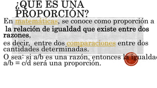 En matemáticas, se conoce como proporción a
la relación de igualdad que existe entre dos
razones,
es decir, entre dos comparaciones entre dos
cantidades determinadas.
O sea: si a/b es una razón, entonces la igualdad
a/b = c/d será una proporción.
 