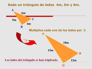 Dado un triángulo de lados 4m, 5m y 6m.
Multiplica cada uno de los lados por 3.
x 3
Los lados del triángulo se han triplicado.
4m
5m
6m
A
B
C
18m
15m
12m
P
Q
R
 