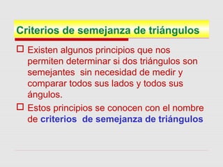 Criterios de semejanza de triángulos
 Existen algunos principios que nos
permiten determinar si dos triángulos son
semejantes sin necesidad de medir y
comparar todos sus lados y todos sus
ángulos.
 Estos principios se conocen con el nombre
de criterios de semejanza de triángulos
 