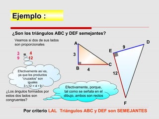 Ejemplo :
¿Son los triángulos ABC y DEF semejantes?
Veamos si dos de sus lados
son proporcionales
3
9
= 4
12
Efectivamente así es,
ya que los productos
“cruzados” son
iguales
3 • 12 = 4 • 9
¿Los ángulos formados por
estos dos lados son
congruentes?
Por criterio LAL Triángulos ABC y DEF son SEMEJANTES
Efectivamente, porque,
tal como se señala en el
dibujo, ambos son rectos
A
B
C
4
3
D
E
F
9
12
 