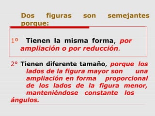 Dos figuras son semejantes
porque:
1º Tienen la misma forma, por
ampliación o por reducción.
2° Tienen diferente tamaño, porque los
lados de la figura mayor son una
ampliación en forma proporcional
de los lados de la figura menor,
manteniéndose constante los
ángulos.
 
