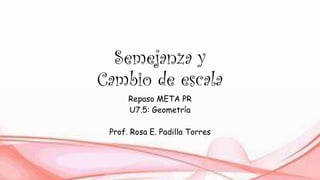Semejanza y
Cambio de escala
Repaso META PR
U7.5: Geometría
Prof. Rosa E. Padilla Torres
 