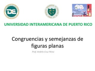 Congruencias y semejanzas de
figuras planas
Prof. Andrés Cruz Pérez
UNIVERSIDAD INTERAMERICANA DE PUERTO RICO
 
