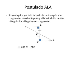 Postulado ALA
• Si dos ángulos y el lado incluido de un triángulo son
congruentes con dos ángulos y el lado incluido de otro
triángulo, los triángulos son congruentes.
A
B
C
D
E
ABC  CDE
 