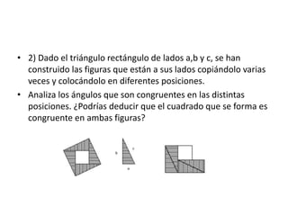 • 2) Dado el triángulo rectángulo de lados a,b y c, se han
construido las figuras que están a sus lados copiándolo varias
veces y colocándolo en diferentes posiciones.
• Analiza los ángulos que son congruentes en las distintas
posiciones. ¿Podrías deducir que el cuadrado que se forma es
congruente en ambas figuras?
 