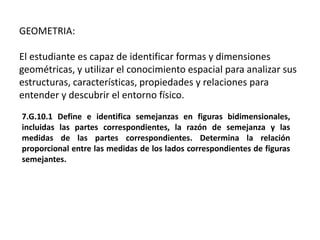 GEOMETRIA:
El estudiante es capaz de identificar formas y dimensiones
geométricas, y utilizar el conocimiento espacial para analizar sus
estructuras, características, propiedades y relaciones para
entender y descubrir el entorno físico.
7.G.10.1 Define e identifica semejanzas en figuras bidimensionales,
incluidas las partes correspondientes, la razón de semejanza y las
medidas de las partes correspondientes. Determina la relación
proporcional entre las medidas de los lados correspondientes de figuras
semejantes.
 