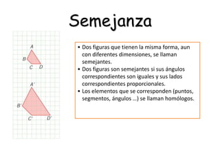 Semejanza
• Dos figuras que tienen la misma forma, aun
con diferentes dimensiones, se llaman
semejantes.
• Dos figuras son semejantes si sus ángulos
correspondientes son iguales y sus lados
correspondientes proporcionales.
• Los elementos que se corresponden (puntos,
segmentos, ángulos …) se llaman homólogos.
 